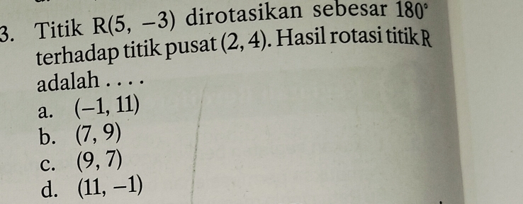 Titik R(5,-3) dirotasikan sebesar 180°
terhadap titik pusat (2,4). Hasil rotasi titik R
adalah . . . .
a. (-1,11)
b. (7,9)
c. (9,7)
d. (11,-1)