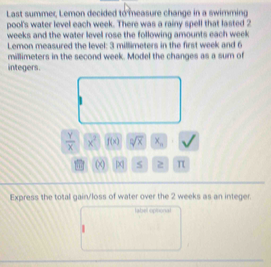 Last summer, Lemon decided to measure change in a swimming 
pool's water level each week. There was a rainy spell that lasted 2
weeks and the water level rose the following amounts each week
Lemon measured the level: 3 millimeters in the first week and 6
millimeters in the second week. Model the changes as a sum of 
integers.
 Y/X  x^2 f(x) sqrt[n](x) X_n
(χ) |×| 2 π 
Express the total gain/loss of water over the 2 weeks as an integer. 
label optional