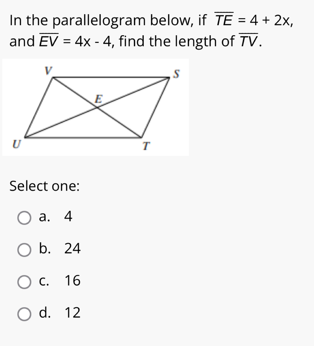 In the parallelogram below, if overline TE=4+2x, 
and overline EV=4x-4 , find the length of overline TV. 
Select one:
a. 4
b. 24
c. 16
d. 12