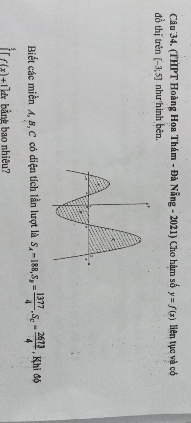 (THPT Hoàng Hoa Thám - Đà Nẵng - 2021) Cho hàm số y=f(x) liên tục và có 
đồ thị trên [-3;5] như hình bên. 
Biết các miền A, B, C có diện tích lần lượt là S_A=188, S_B= 1377/4 , S_C= 2673/4  , Khi đó 
fr f(x)+1]dx bằng bao nhiêu?