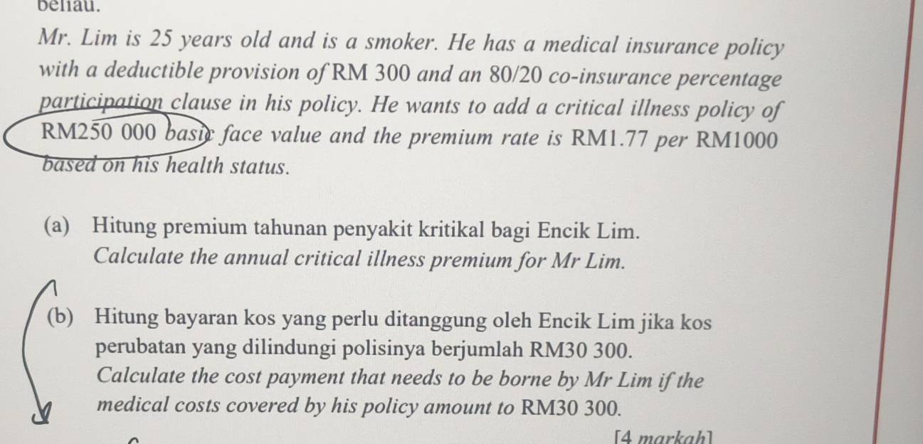 beliau. 
Mr. Lim is 25 years old and is a smoker. He has a medical insurance policy 
with a deductible provision of RM 300 and an 80/20 co-insurance percentage 
participation clause in his policy. He wants to add a critical illness policy of
RM250 000 basic face value and the premium rate is RM1.77 per RM1000
based on his health status. 
(a) Hitung premium tahunan penyakit kritikal bagi Encik Lim. 
Calculate the annual critical illness premium for Mr Lim. 
(b) Hitung bayaran kos yang perlu ditanggung oleh Encik Lim jika kos 
perubatan yang dilindungi polisinya berjumlah RM30 300. 
Calculate the cost payment that needs to be borne by Mr Lim if the 
medical costs covered by his policy amount to RM30 300. 
[4 markah]