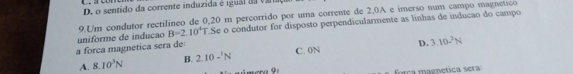 D. o sentido da corrente induzida é igual da varia
9.Um condutor rectilineo de 0,20 m percorrido por uma corrente de 2,0A e imerso num campo magnetico
uniforme de inducao B=2.10^4T Se o condutor for disposto perpendicularmente as linhas de indução do campo
a forca magnetica sera de
D. 3.10-^2N
A. 8.10^3N B. 2.10-^1N C. 0N
ámero 9: força magnetica sera