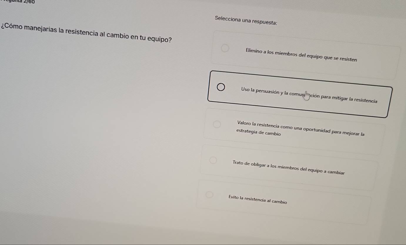 Selecciona una respuesta:
¿Cómo manejarías la resistencia al cambio en tu equipo? Elimino a los miembros del equipo que se resisten
Uso la persuasión y la comunción para mitigar la resistencia
Valoro la resistencia como una oportunidad para mejorar la
estrategia de cambio
Trato de obligar a los miembros del equipo a cambiar
Evito la resistencia al cambio