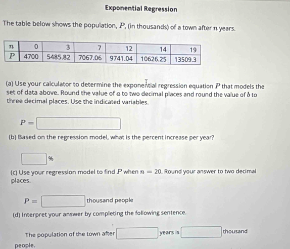 Exponential Regression 
The table below shows the population, P, (in thousands) of a town after n years. 
(a) Use your calculator to determine the exponential regression equation P that models the 
set of data above. Round the value of a to two decimal places and round the value of b to 
three decimal places. Use the indicated variables.
P=□
(b) Based on the regression model, what is the percent increase per year?
□ %
(c) Use your regression model to find P when n=20 Round your answer to two decimal 
places.
P=□ thousand people 
(d) Interpret your answer by completing the following sentence. 
The population of the town after □ years is □ hou sand 
people.