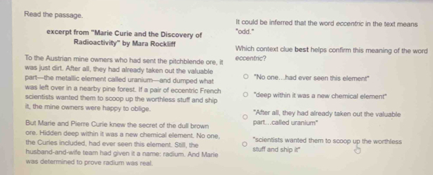 Read the passage. It could be inferred that the word eccentric in the text means
excerpt from "Marie Curie and the Discovery of "odd."
Radioactivity" by Mara Rockliff Which context clue best helps confirm this meaning of the word
To the Austrian mine owners who had sent the pitchblende ore, it eccentric?
was just dirt. After all, they had already taken out the valuable
part—the metallic element called uranium—and dumped what "No one...had ever seen this element"
was left over in a nearby pine forest. If a pair of eccentric French ''deep within it was a new chemical element'''
scientists wanted them to scoop up the worthless stuff and ship
it, the mine owners were happy to oblige. "After all, they had already taken out the valuable
But Marie and Pierre Curie knew the secret of the dull brown part...called uranium"
ore. Hidden deep within it was a new chemical element. No one.
the Curies included, had ever seen this element. Still, the "scientists wanted them to scoop up the worthless
husband-and-wife team had given it a name: radium. And Marie stuff and ship it"
was determined to prove radium was real.