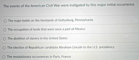 The events of the American Civil War were instigated by this major initial occurrence.
The major battle on the farmlands of Gettysburg, Pennsylvania
The occupation of lands that were once a part of Mexico
The abolition of slavery in the United States
The election of Republican candidate Abraham Lincoln to the U.S. presidency
The revolutionary occurrences in Paris, France