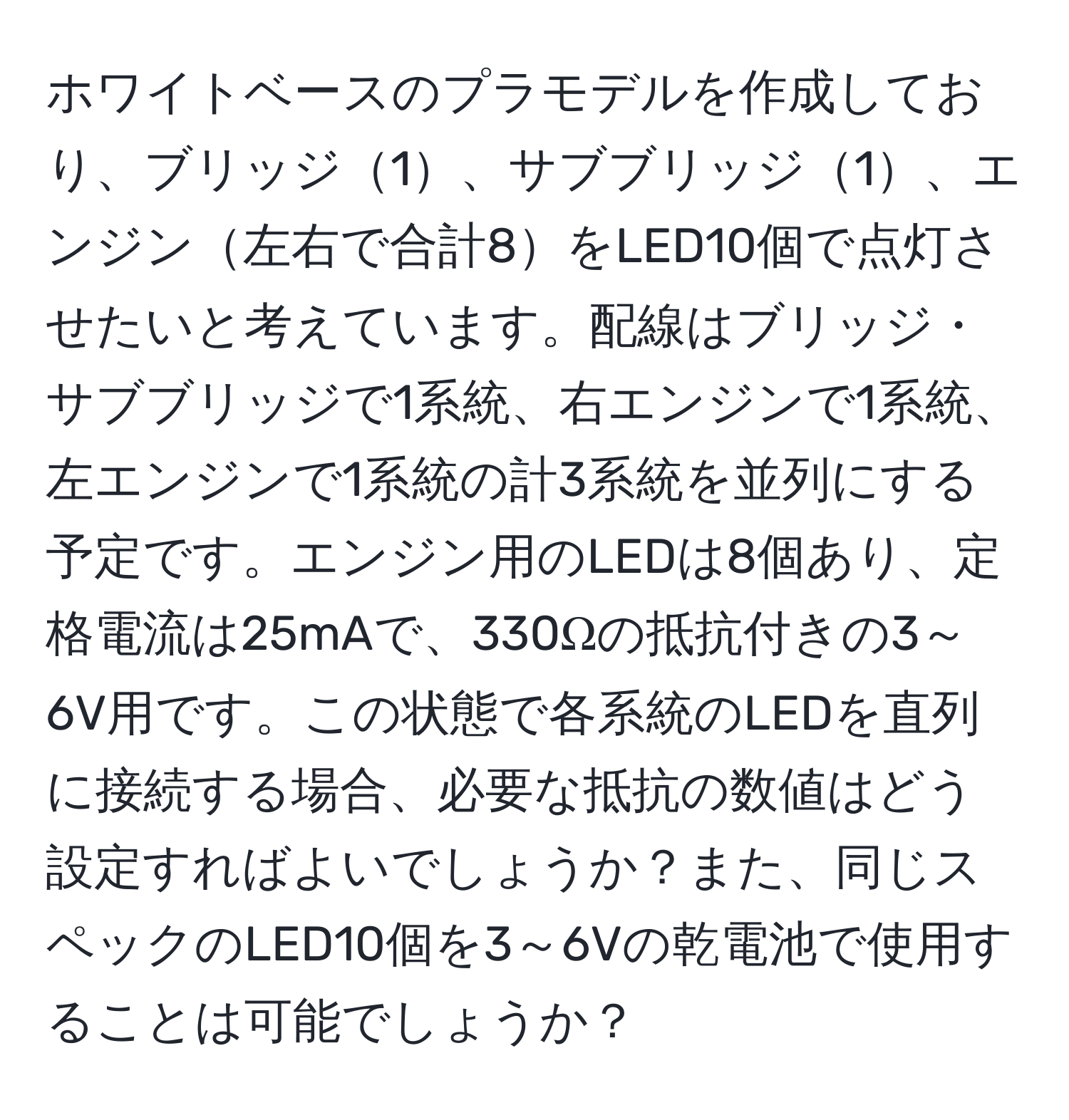 ホワイトベースのプラモデルを作成しており、ブリッジ1、サブブリッジ1、エンジン左右で合計8をLED10個で点灯させたいと考えています。配線はブリッジ・サブブリッジで1系統、右エンジンで1系統、左エンジンで1系統の計3系統を並列にする予定です。エンジン用のLEDは8個あり、定格電流は25mAで、330Ωの抵抗付きの3～6V用です。この状態で各系統のLEDを直列に接続する場合、必要な抵抗の数値はどう設定すればよいでしょうか？また、同じスペックのLED10個を3～6Vの乾電池で使用することは可能でしょうか？