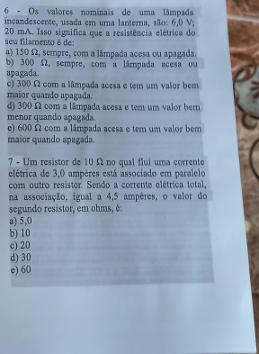 Os valores nominais de uma tâmpada
incandescente, usada em uma lanterna, são: 6,0 V;
20 mA. Isso significa que a resistência elétrica do
seu filamento é de:
a) 150 Ω, sempre, com a lâmpada acesa ou apagada.
b) 300 Ω, sempre, com a lâmpada acesa ou
apagada
c) 300 Ω com a lâmpada acesa e tem um valor bem
maior quando apagada.
d) 300 Ω com a lâmpada acesa e tem um valor bem
menor quando apagada.
e) 600 Ω com a lâmpada acesa e tem um valor bem
maior quando apagada.
7 - Um resistor de 10 Ω no qual flui uma corrente
elétrica de 3,0 ampères está associado em paralelo
com outro resistor. Sendo a corrente elétrica total,
na associação, igual a 4,5 ampères, o valor do
segundo resistor, em ohms, é:
a) 5,0
b) 10
c) 20
d) 30
e) 60