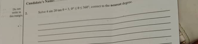 Candidate's Name! 
this margin Solve 4sin 2θ tan θ =3, 0°≤ θ ≤ 360° correct to the nearest degree. 
Do not 
_ 
writz in 2. 
_ 
_ 
_ 
_