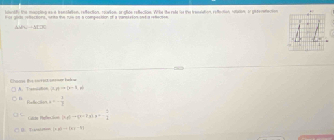 identify the mapping as a translation, reffection, rotation, or glide reflection. Write the rule for the translation, reflection, rolation, or gide reflection
For glide reflections, write the rule as a composition of a translation and a reflection
35PKJto 3FDC
Choose the correct answer below.
A. Translation (x,y)to (x-9,y)
B x=- 3/2 
Reflection
C. (x,y)to (x-2,y), y=- 3/2 
Clide Refection
(). Translation (xy)to (xy-5)