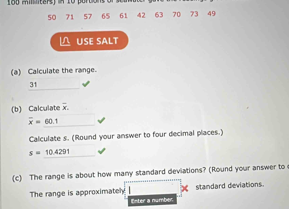 100 militers) in 10 portions of seaw
50 71 57 65 61 42 63 70 73 49
USE SALT 
(a) Calculate the range. 
31 
(b) Calculate overline X.
overline x=60.1
Calculate s. (Round your answer to four decimal places.)
s=10.4291
(c) The range is about how many standard deviations? (Round your answer to 
The range is approximately standard deviations. 
Enter a number.