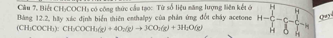 Biết CH_3COCH_3 có công thức cấu tạo: Từ số liệu năng lượng liên kết ở 
Bảng 12.2, hãy xác định biến thiên enthalpy của phản ứng đốt cháy acetone H-H H-C-C-C-C-H H H&0&Hendbmatrix Quyê
(CH_3COCH_3):CH_3COCH_3(g)+4O_2(g)to 3CO_2(g)+3H_2O(g)