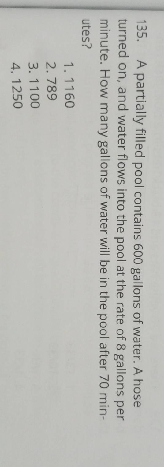 A partially filled pool contains 600 gallons of water. A hose
turned on, and water flows into the pool at the rate of 8 gallons per
minute. How many gallons of water will be in the pool after 70 min -
utes?
1. 1160
2. 789
3. 1100
4. 1250