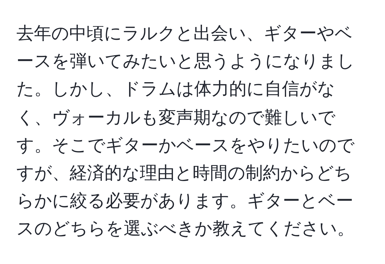 去年の中頃にラルクと出会い、ギターやベースを弾いてみたいと思うようになりました。しかし、ドラムは体力的に自信がなく、ヴォーカルも変声期なので難しいです。そこでギターかベースをやりたいのですが、経済的な理由と時間の制約からどちらかに絞る必要があります。ギターとベースのどちらを選ぶべきか教えてください。