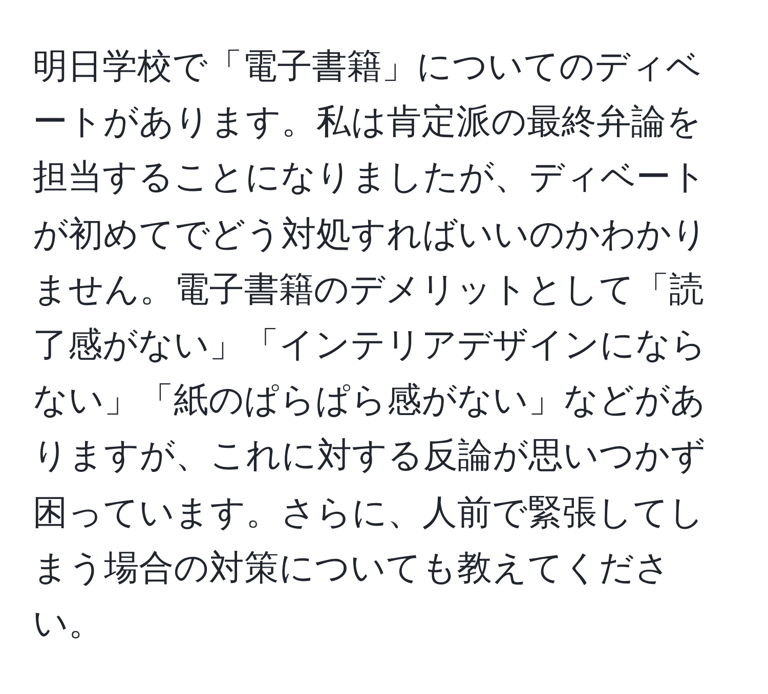 明日学校で「電子書籍」についてのディベートがあります。私は肯定派の最終弁論を担当することになりましたが、ディベートが初めてでどう対処すればいいのかわかりません。電子書籍のデメリットとして「読了感がない」「インテリアデザインにならない」「紙のぱらぱら感がない」などがありますが、これに対する反論が思いつかず困っています。さらに、人前で緊張してしまう場合の対策についても教えてください。