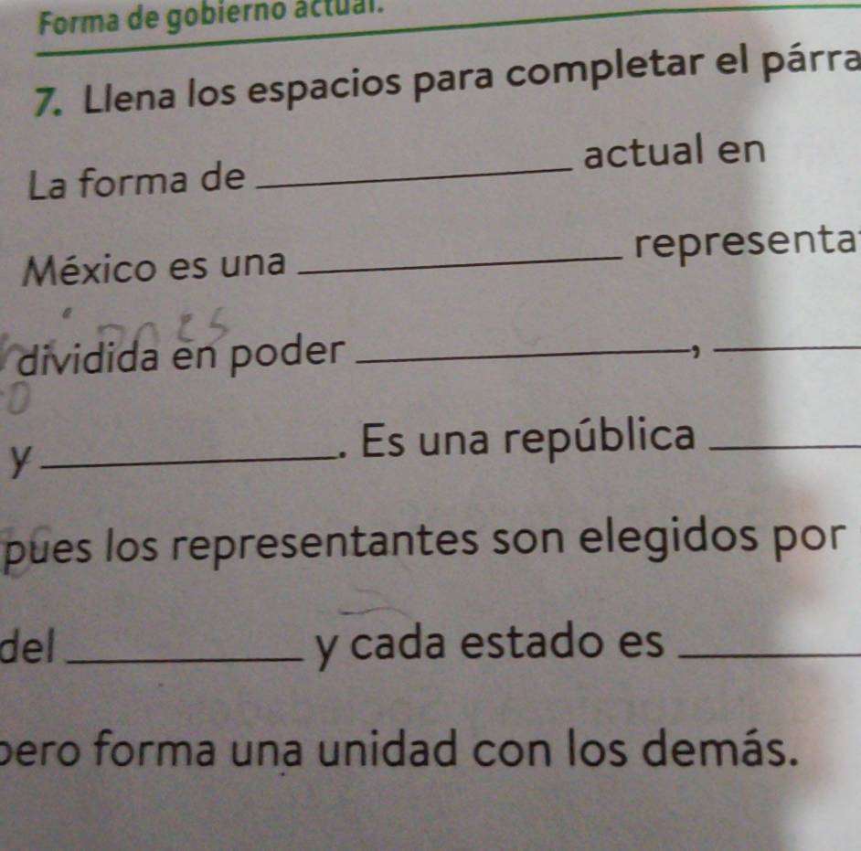 Forma de gobierno áctual. 
7. Llena los espacios para completar el párra 
La forma de_ actual en 
México es una _representa 
dividida en poder_ 
_, 
_y 
. Es una república_ 
pues los representantes son elegidos por 
del_ y cada estado es_ 
pero forma una unidad con los demás.