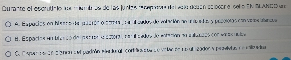 Durante el escrutinio los miembros de las juntas receptoras del voto deben colocar el sello EN BLANCO en:
A. Espacios en blanco del padrón electoral, certificados de votación no utilizados y papeletas con votos blancos
B. Espacios en blanco del padrón electoral, certificados de votación no utilizados con votos nulos
C. Espacios en blanco del padrón electoral, certificados de votación no utilizados y papeletas no utilizadas