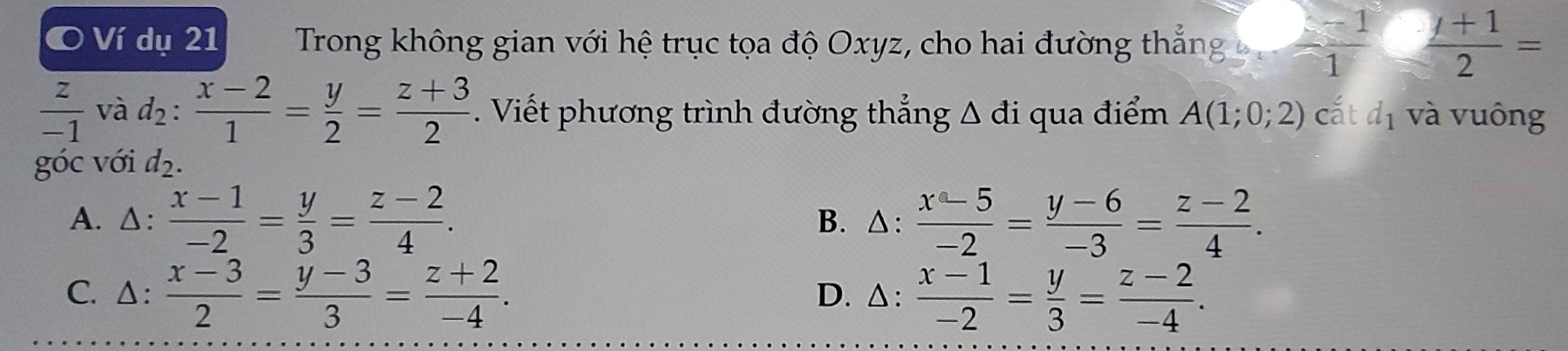 Ví dụ 21 Trong không gian với hệ trục tọa độ Oxyz, cho hai đường thắng  (s-1)/1   (y+1)/2 =
 z/-1  và d_2: (x-2)/1 = y/2 = (z+3)/2 . Viết phương trình đường thẳng △ di qua điểm A(1;0;2) cắt d_1 và vuông
góc với d_2.
A. △:  (x-1)/-2 = y/3 = (z-2)/4 . B. △:  (x-5)/-2 = (y-6)/-3 = (z-2)/4 .
C. Δ:  (x-3)/2 = (y-3)/3 = (z+2)/-4 . D. △:  (x-1)/-2 = y/3 = (z-2)/-4 .