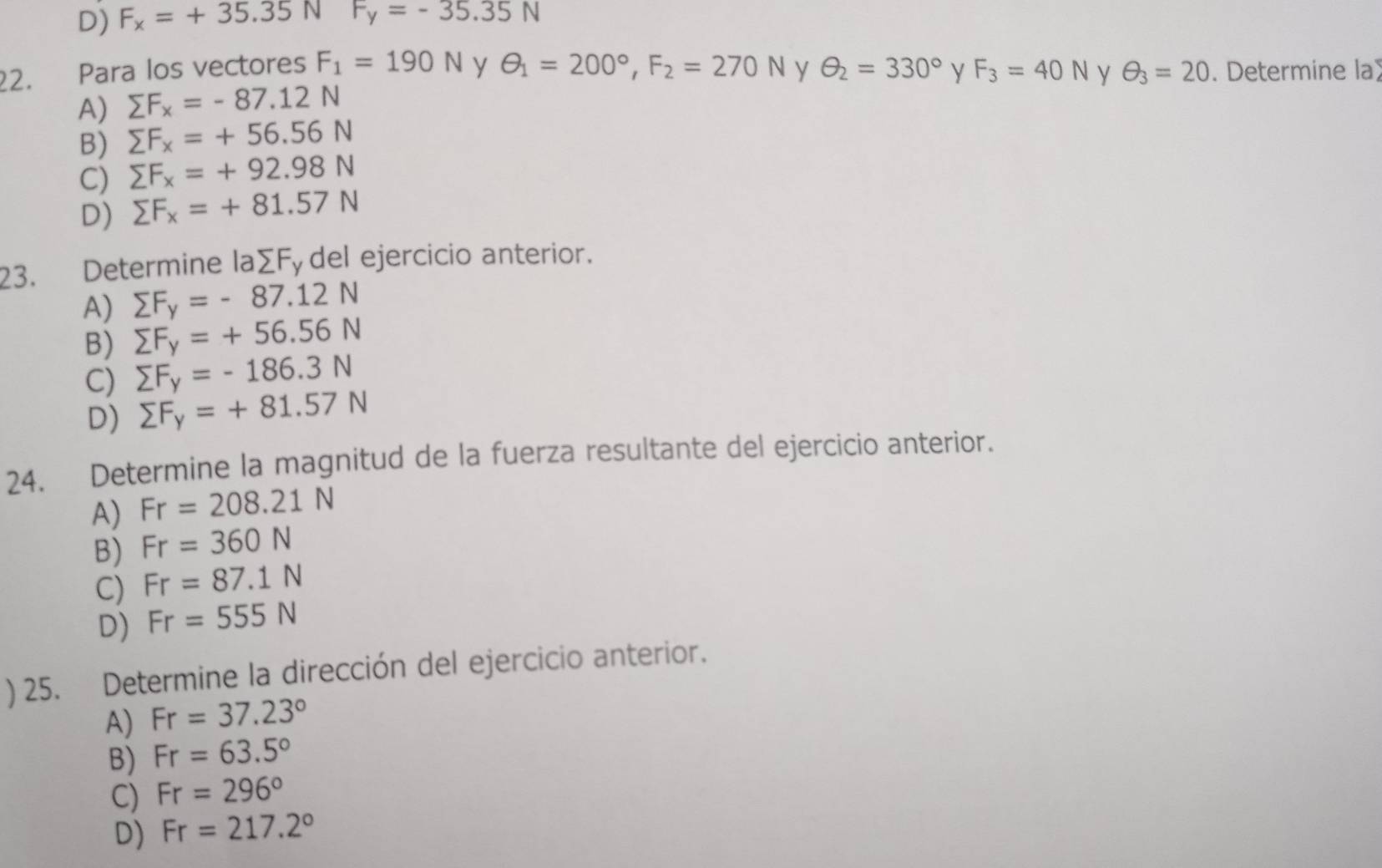 D) F_x=+35.35NF_y=-35.35N
22. Para los vectores F_1=190N y θ _1=200°, F_2=270N y θ _2=330° y F_3=40N y θ _3=20. Determine la
A) sumlimits F_x=-87.12N
B) sumlimits F_x=+56.56N
C) sumlimits F_x=+92.98N
D) sumlimits F_x=+81.57N
23. Determine laΣFy del ejercicio anterior.
A) sumlimits F_y=-87.12N
B) sumlimits F_y=+56.56N
C) sumlimits F_y=-186.3N
D) sumlimits F_y=+81.57N
24. Determine la magnitud de la fuerza resultante del ejercicio anterior.
A) Fr=208.21N
B) Fr=360N
C) Fr=87.1N
D) Fr=555N
) 25. Determine la dirección del ejercicio anterior.
A) Fr=37.23°
B) Fr=63.5°
C) Fr=296°
D) Fr=217.2°