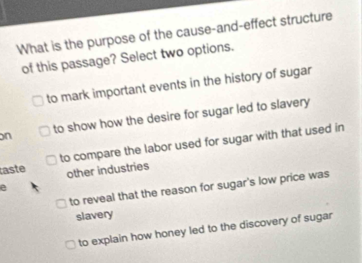 What is the purpose of the cause-and-effect structure
of this passage? Select two options.
to mark important events in the history of sugar
on to show how the desire for sugar led to slavery
to compare the labor used for sugar with that used in
taste
other industries
e
to reveal that the reason for sugar's low price was
slavery
to explain how honey led to the discovery of sugar