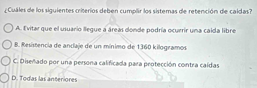 ¿Cuáles de los siguientes criterios deben cumplir los sistemas de retención de caídas?
A. Evitar que el usuario llegue a áreas donde podría ocurrir una caída libre
B. Resistencia de anclaje de un mínimo de 1360 kilogramos
C. Diseñado por una persona calificada para protección contra caídas
D. Todas las anteriores