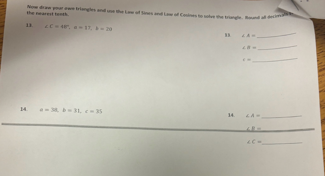 Now draw your own triangles and use the Law of Sines and Law of Cosines to solve the triangle. Round all decimals t 
the nearest tenth. 
13. ∠ C=48°, a=17, b=20 ∠ A= _ 
13.
∠ B=
_
c=
_ 
14. a=38, b=31, c=35
14. ∠ A= _
∠ B= _
∠ C= _