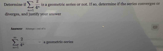 Determine if sumlimits _n=1 2/4^n  is a geometric series or not. If so, determine if the series converges or 
diverges, and justify your answer 
Answer Attempt 1 out of a
sumlimits _(n=1)^(∈fty) 2/4^n  a geometric-series