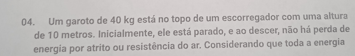 Um garoto de 40 kg está no topo de um escorregador com uma altura 
de 10 metros. Inicialmente, ele está parado, e ao descer, não há perda de 
energia por atrito ou resistência do ar. Considerando que toda a energia