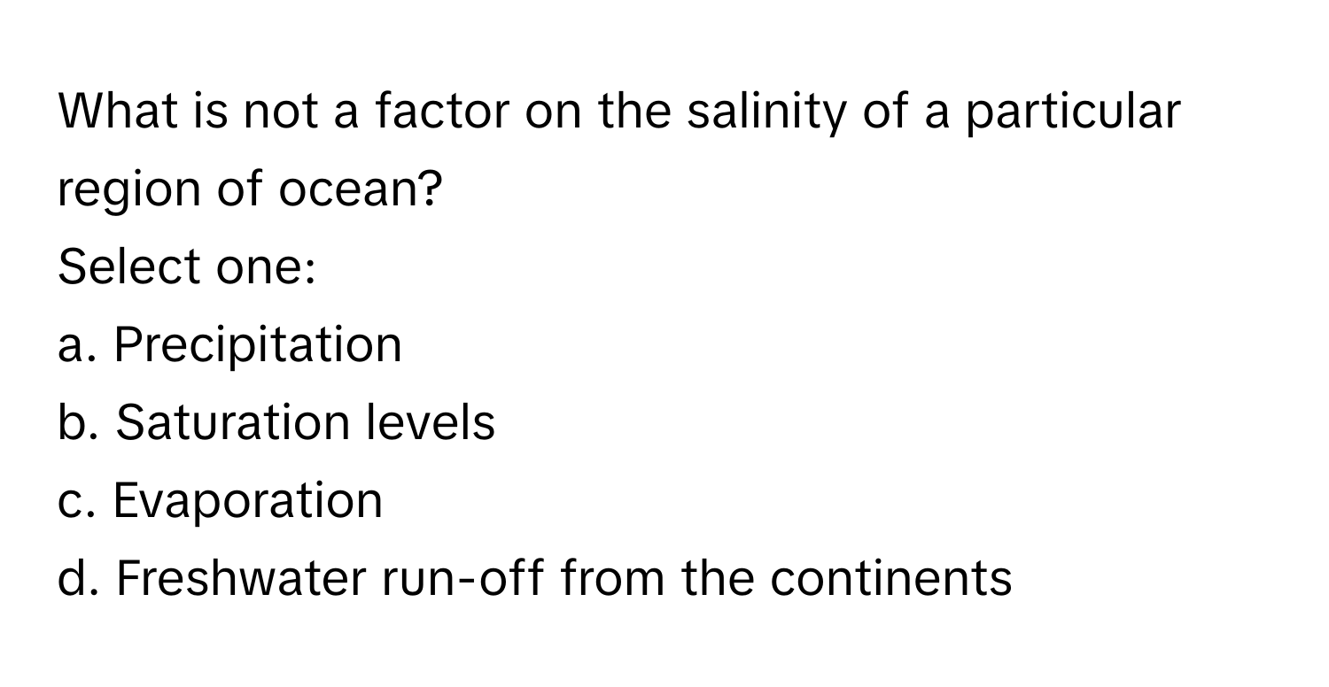 What is not a factor on the salinity of a particular region of ocean?
Select one:
a. Precipitation
b. Saturation levels
c. Evaporation
d. Freshwater run-off from the continents