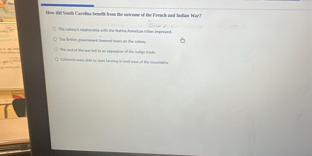 How did South Carolina benefit from the outcome of the French and Indian War?
The colony's relationship with the Native American tribes improyed.
The British government lowered taxes on the colony.
The end of the war led to an expansion of the indigo trade.
Colonists were able to start farming in land west of the mountains