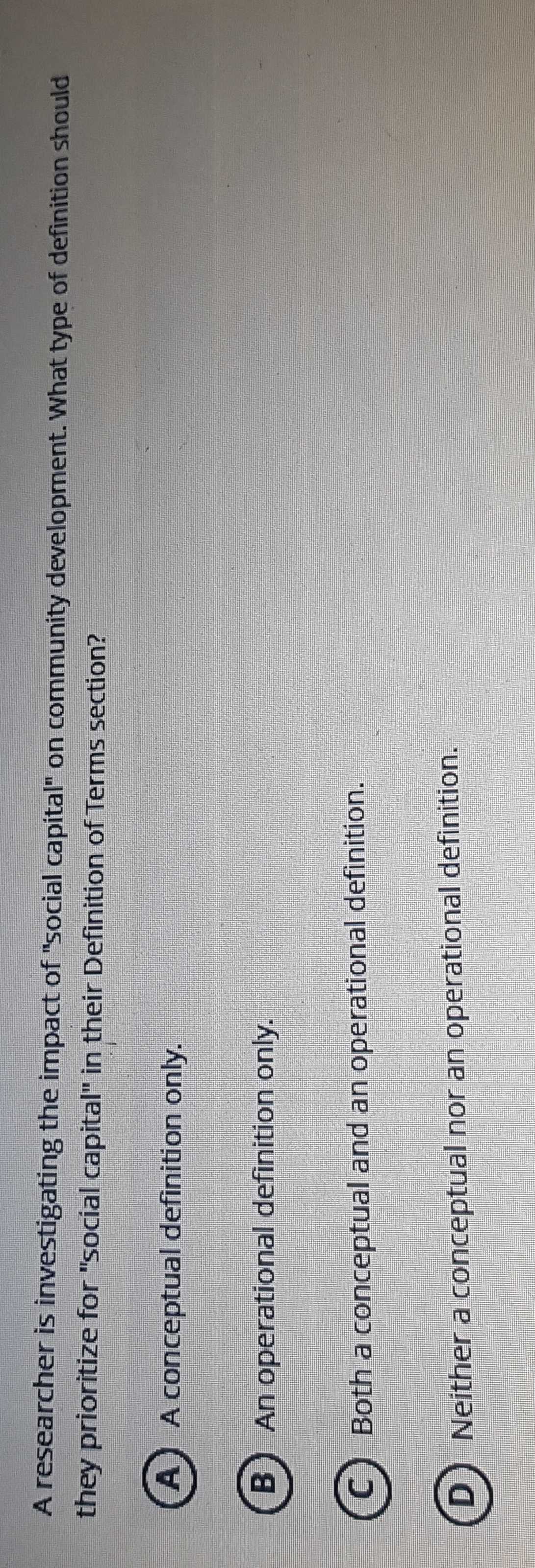 A researcher is investigating the impact of "social capital" on community development. What type of definition should
they prioritize for "social capital" in their Definition of Terms section?
A A conceptual definition only.
B) An operational definition only.
C) Both a conceptual and an operational definition.
D) Neither a conceptual nor an operational definition.