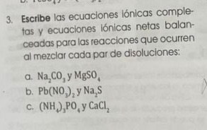 Escribe las ecuaciones iónicas comple- 
tas y ecuaciones iónicas netas balan- 
ceadas para las reacciones que ocurren 
al mezclar cada par de disoluciones: 
a. Na_2CO_3 MgSO_4
b. Pb(NO_3)_2 Na_2S
C. (NH_4)_3PO_4 v CaCl_2