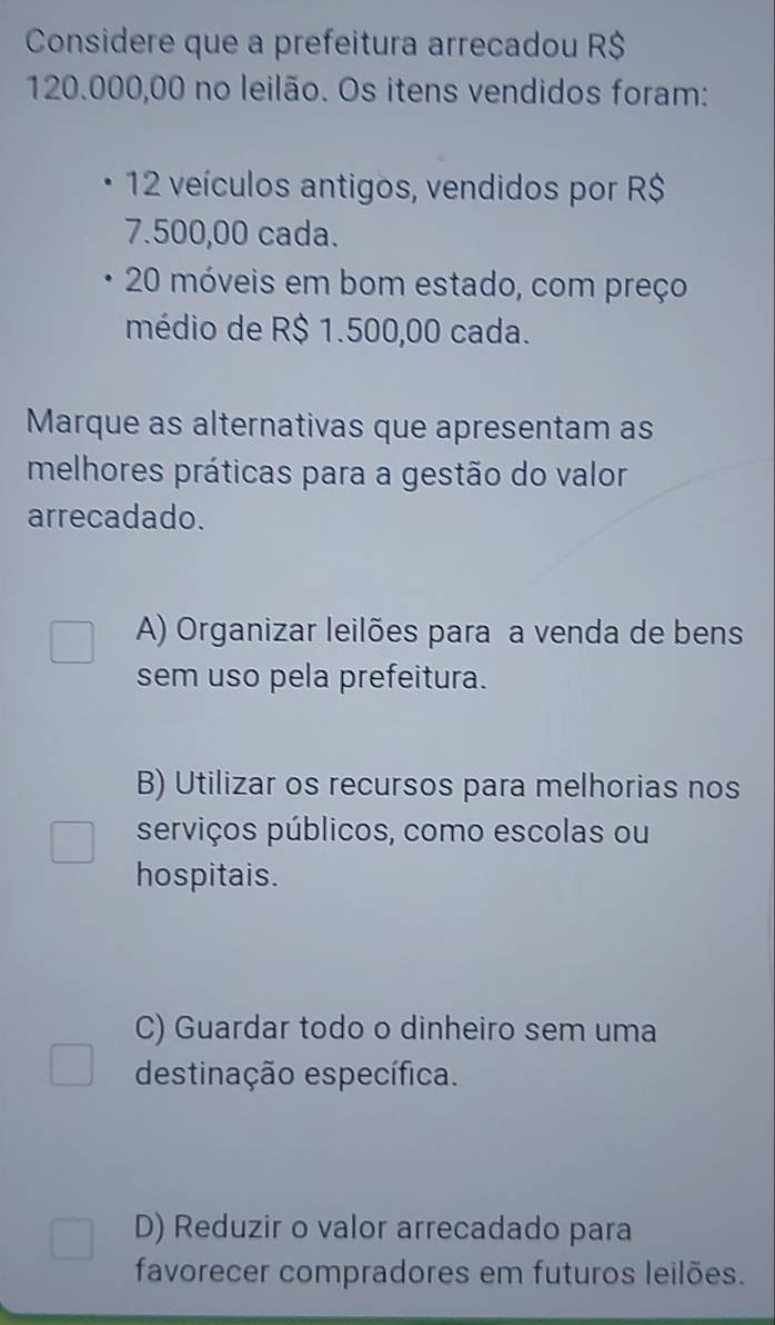 Considere que a prefeitura arrecadou R$
120.000,00 no leilão. Os itens vendidos foram:
12 veículos antigos, vendidos por R$
7.500,00 cada.
20 móveis em bom estado, com preço
médio de R$ 1.500,00 cada.
Marque as alternativas que apresentam as
melhores práticas para a gestão do valor
arrecadado.
A) Organizar leilões para a venda de bens
sem uso pela prefeitura.
B) Utilizar os recursos para melhorias nos
serviços públicos, como escolas ou
hospitais.
C) Guardar todo o dinheiro sem uma
destinação específica.
D) Reduzir o valor arrecadado para
favorecer compradores em futuros leilões.