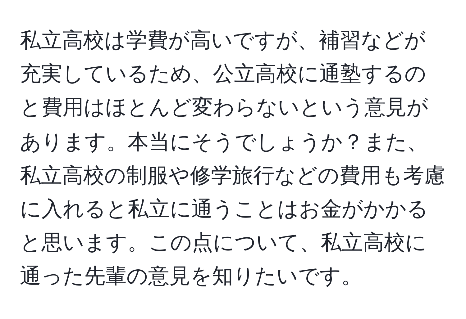 私立高校は学費が高いですが、補習などが充実しているため、公立高校に通塾するのと費用はほとんど変わらないという意見があります。本当にそうでしょうか？また、私立高校の制服や修学旅行などの費用も考慮に入れると私立に通うことはお金がかかると思います。この点について、私立高校に通った先輩の意見を知りたいです。