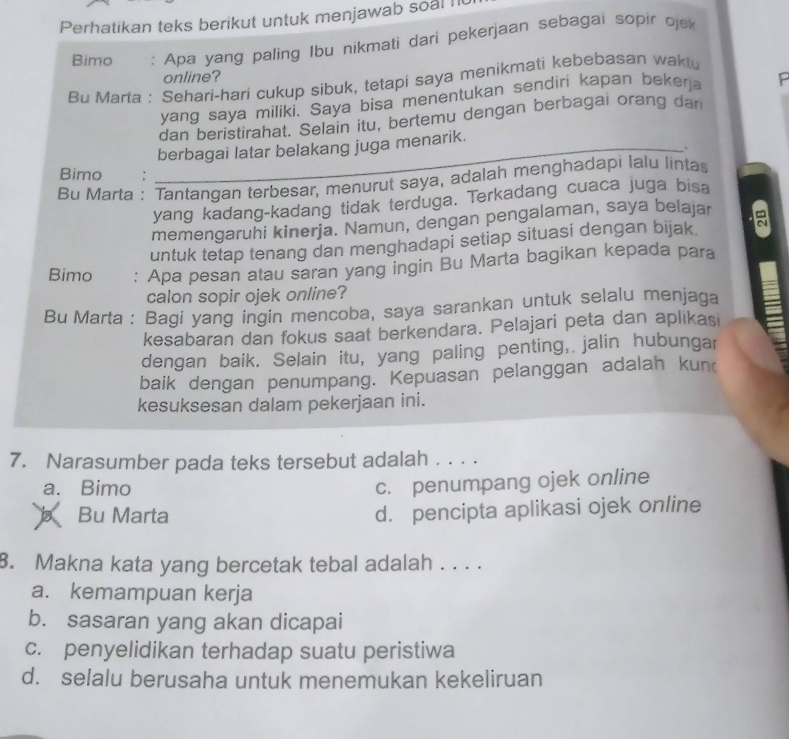 Perhatikan teks berikut untuk menjawab soal '
Bimo : Apa yang paling Ibu nikmati dari pekerjaan sebagai sopir ojek
online? F
Bu Marta : Sehari-hari cukup sibuk, tetapi saya menikmati kebebasan waktu
yang saya miliki. Saya bisa menentukan sendiri kapan bekerja
dan beristirahat. Selain itu, bertemu dengan berbagai orang da
berbagai latar belakang juga menarik.
、
Bimo :
Bu Marta : Tantangan terbesar, menurut saya, adalah menghadapi lalu lintas
yang kadang-kadang tidak terduga. Terkadang cuaca juga bisa
memengaruhi kinerja. Namun, dengan pengalaman, saya belajar
∞
untuk tetap tenang dan menghadapi setiap situasi dengan bijak.
Bimo : Apa pesan atau saran yang ingin Bu Marta bagikan kepada para
calon sopir ojek online?
Bu Marta : Bagi yang ingin mencoba, saya sarankan untuk selalu menjaga
kesabaran dan fokus saat berkendara. Pelajari peta dan aplikasi
dengan baik. Selain itu, yang paling penting, jalin hubungar
baik dengan penumpang. Kepuasan pelanggan adalah kun
kesuksesan dalam pekerjaan ini.
7. Narasumber pada teks tersebut adalah_
a. Bimo
c. penumpang ojek online
b Bu Marta
d. pencipta aplikasi ojek online
8. Makna kata yang bercetak tebal adalah . . . .
a. kemampuan kerja
b. sasaran yang akan dicapai
c. penyelidikan terhadap suatu peristiwa
d. selalu berusaha untuk menemukan kekeliruan