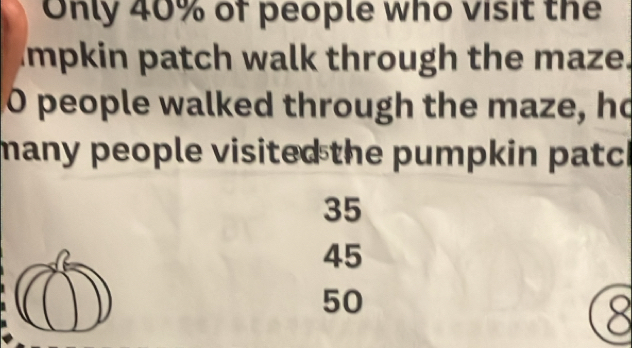 Only 40% of people who visit the
impkin patch walk through the maze.
O people walked through the maze, ho
many people visited the pumpkin patch
35
45
50
8