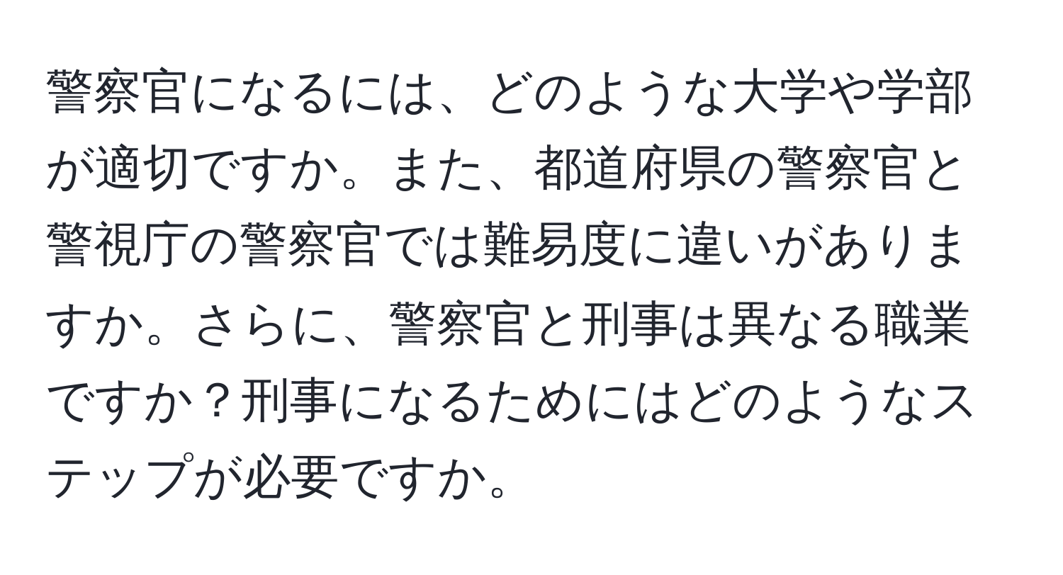 警察官になるには、どのような大学や学部が適切ですか。また、都道府県の警察官と警視庁の警察官では難易度に違いがありますか。さらに、警察官と刑事は異なる職業ですか？刑事になるためにはどのようなステップが必要ですか。