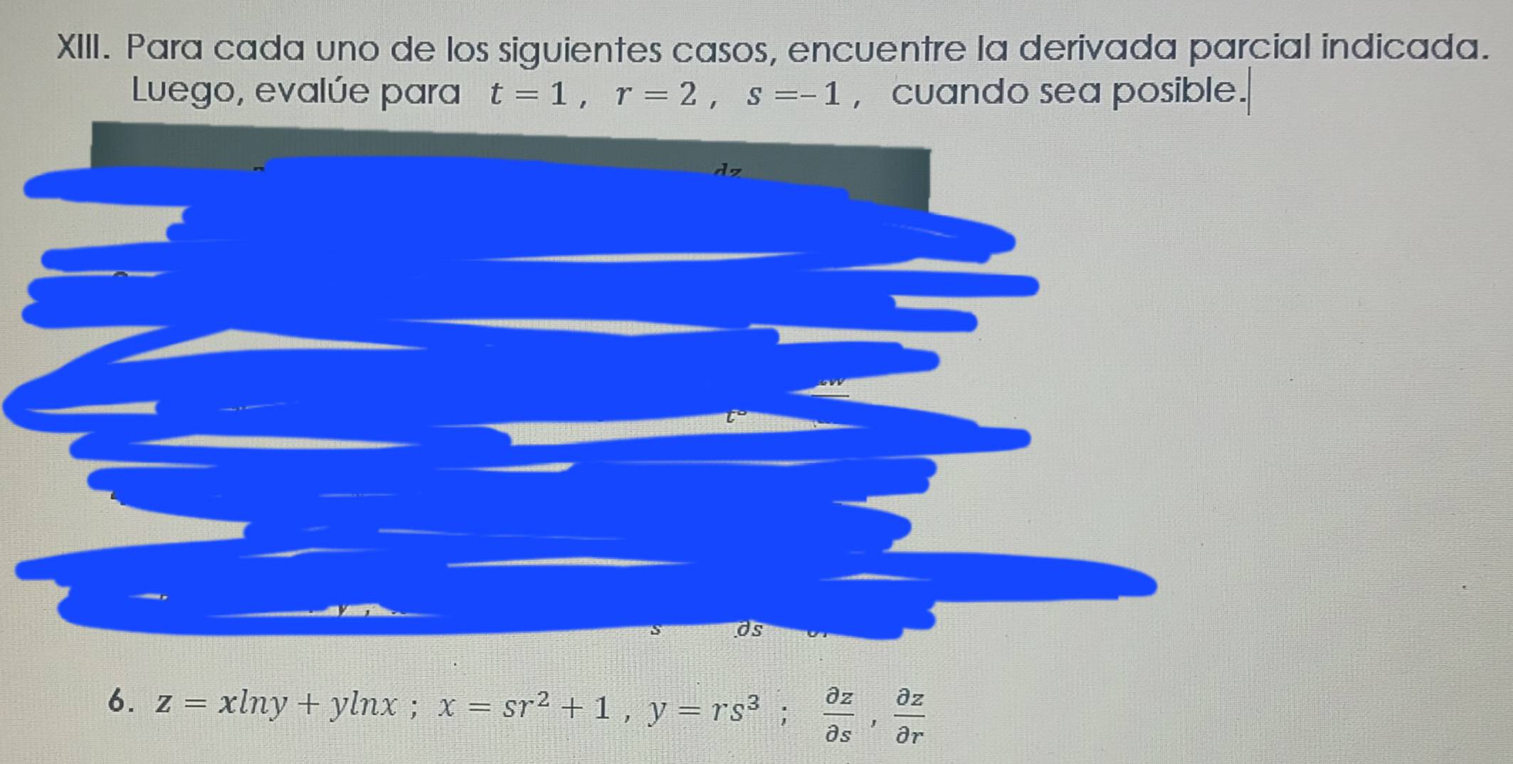 Para cada uno de los siguientes casos, encuentre la derivada parcial indicada. 
Luego, evalúe para t=1, r=2, s=-1 , cuando sea posible. 
dz 
as 
6. z=xln y+yln x; x=sr^2+1, y=rs^3;  partial z/partial s ,  partial z/partial r 