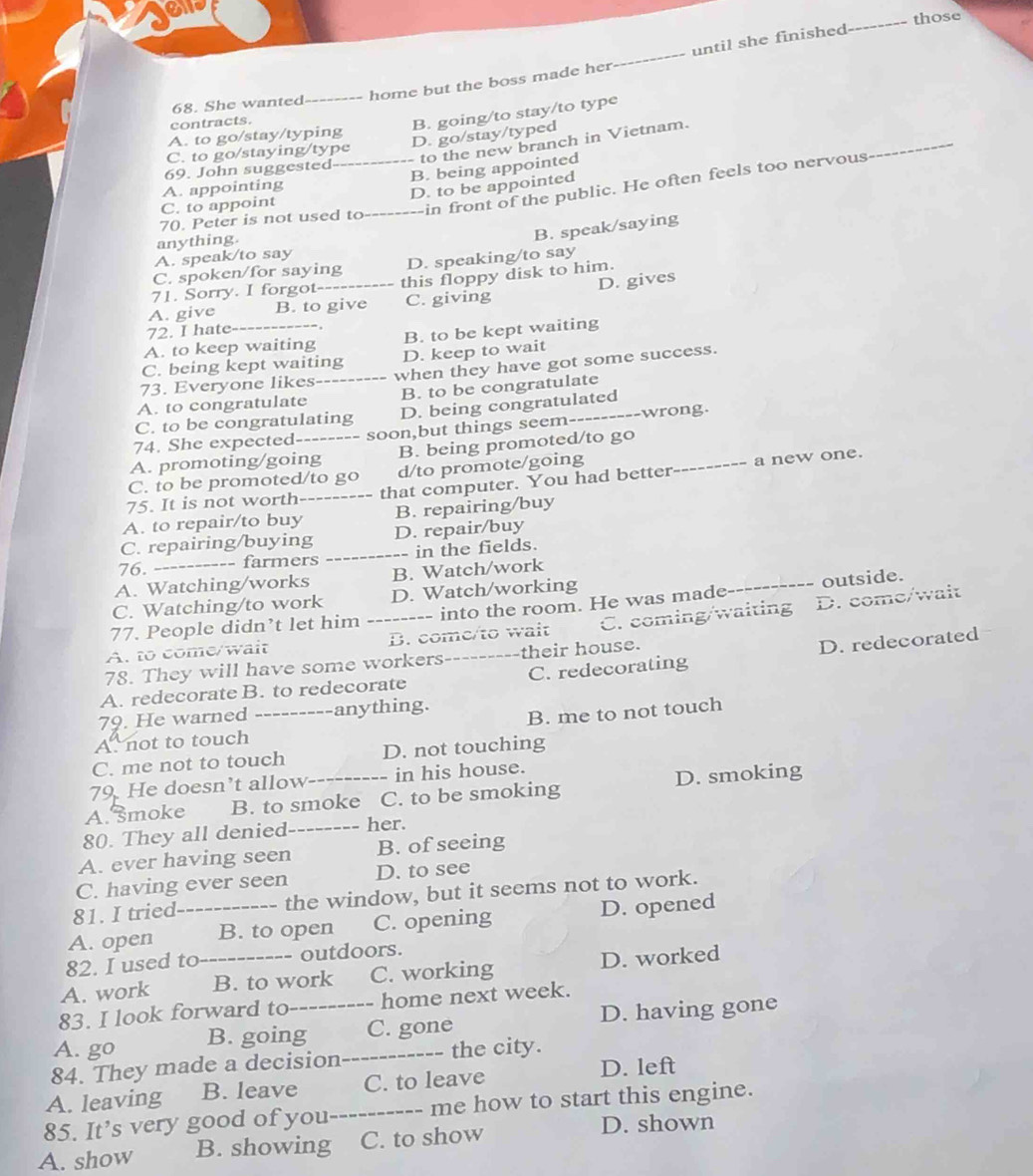 those
_home but the boss made her_ until she finished
68. She wanted
contracts.
B. going/to stay/to type
_
A. to go/stay/typing
D. go/stay/typed
to the new branch in Vietnam.
C. to go/staying/type
69. John suggested
A. appointing _B. being appointed
in front of the public. He often feels too nervous
70. Peter is not used to _D. to be appointed
C. to appoint
anything.
B. speak/saying
A. speak/to say
C. spoken/for saying D. speaking/to say
71. Sorry. I forgot this floppy disk to him.
A. give B. to give C. giving D. gives
72. I hate---
A. to keep waiting B. to be kept waiting
C. being kept waiting D. keep to wait
73. Everyone likes when they have got some success.
A. to congratulate _B. to be congratulate
C. to be congratulating D. being congratulated
74. She expected-------- soon,but things seem-_ ----wrong.
A. promoting/going B. being promoted/to go_
C. to be promoted/to go d/to promote/going
a new one.
75. It is not worth _--- that computer. You had better
A. to repair/to buy B. repairing/buy
C. repairing/buying D. repair/buy
76. -=- farmers in the fields.
A. Watching/works B. Watch/work
C. Watching/to work D. Watch/working
77. People didn’t let him -------- into the room. He was made- _outside.
A. to come/wait _B. come/to wait C. coming/waiting D. come/wait
78. They will have some workers----  _ _ their house.
A. redecorate B. to redecorate _C. redecorating D. redecorated
79. He warned --anything.
A. not to touch _B. me to not touch
C. me not to touch D. not touching
79. He doesn't allow--- in his house.
A. moke B. to smoke C. to be smoking D. smoking
80. They all denied_ her.
A. ever having seen B. of seeing
C. having ever seen D. to see
81. I tried the window, but it seems not to work.
A. open _B. to open C. opening D. opened
82. I used to outdoors.
A. work _B. to work C. working D. worked
83. I look forward to home next week.
A. go B. going_ C. gone D. having gone
84. They made a decision_ the city.
A. leaving B. leave C. to leave
D. left
85. It’s very good of you_ me how to start this engine.
A. show B. showing C. to show
D. shown