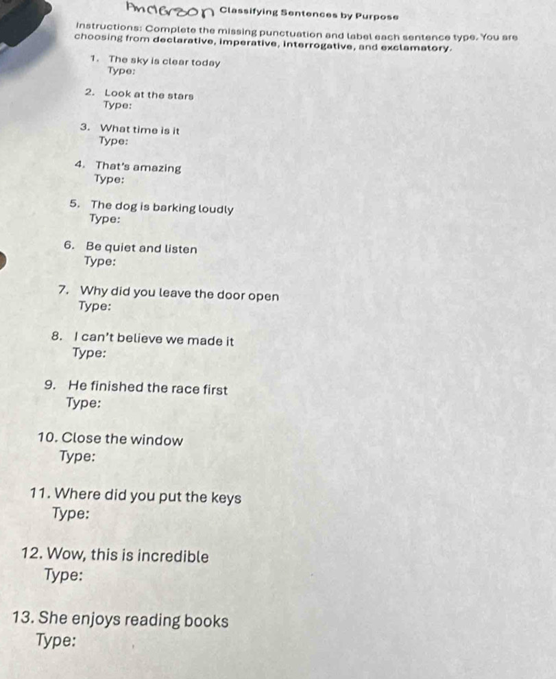 Classifying Sentences by Purpose 
Instructions: Complete the missing punctuation and label each sentence type. You are 
choosing from declarative, imperative, interrogative, and exclamatory. 
1. The sky is clear today 
Type: 
2. Look at the stars 
Type: 
3. What time is it 
Type: 
4. That's amazing 
Type: 
5. The dog is barking loudly 
Type: 
6. Be quiet and listen 
Type: 
7. Why did you leave the door open 
Type: 
8. I can’t believe we made it 
Type: 
9. He finished the race first 
Type: 
10. Close the window 
Type: 
11. Where did you put the keys 
Type: 
12. Wow, this is incredible 
Type: 
13. She enjoys reading books 
Type: