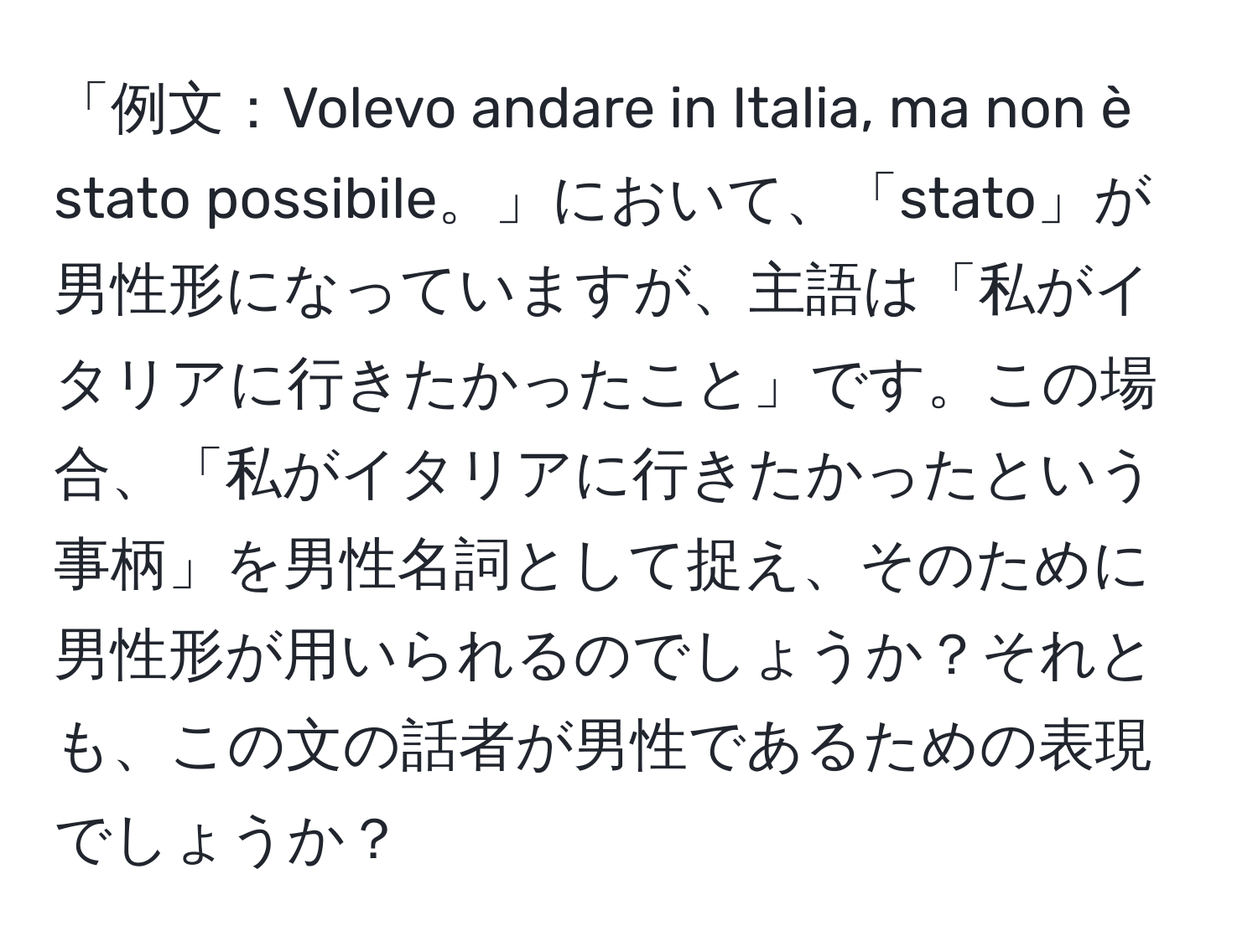 「例文：Volevo andare in Italia, ma non è stato possibile。」において、「stato」が男性形になっていますが、主語は「私がイタリアに行きたかったこと」です。この場合、「私がイタリアに行きたかったという事柄」を男性名詞として捉え、そのために男性形が用いられるのでしょうか？それとも、この文の話者が男性であるための表現でしょうか？