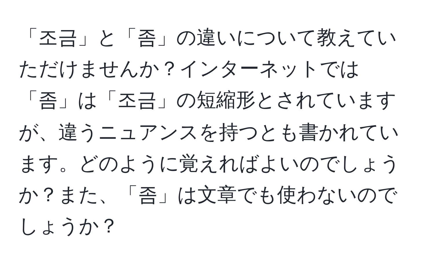 「조금」と「좀」の違いについて教えていただけませんか？インターネットでは「좀」は「조금」の短縮形とされていますが、違うニュアンスを持つとも書かれています。どのように覚えればよいのでしょうか？また、「좀」は文章でも使わないのでしょうか？