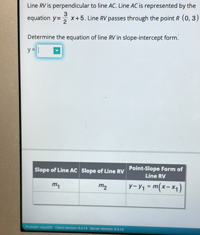 Line RV is perpendicular to line AC. Line AC is represented by the
equation y= 3/2 x+5. Line RV passes through the point R(0,3)
Determine the equation of line RV in slope-intercept form.
y=□
Problem Client Version: 9.4.14 Server Version: 9.4.14