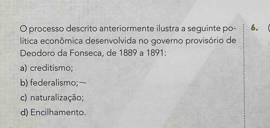 processo descrito anteriormente ilustra a seguinte po - 6.
lítica econômica desenvolvida no governo provisório de
Deodoro da Fonseca, de 1889 a 1891 :
a) creditismo;
b) federalismo;—
c) naturalização;
d) Encilhamento.