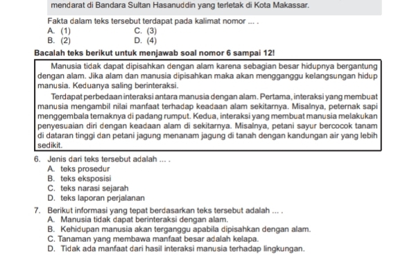 mendarat di Bandara Sultan Hasanuddin yang terletak di Kota Makassar.
Fakta dalam teks tersebut terdapat pada kalimat nomor ... .
C. (3)
A. (1) D. (4)
B. (2)
Bacalah teks berikut untuk menjawab soal nomor 6 sampai 12!
Manusia tidak dapat dipisahkan dengan alam karena sebagian besar hidupnya bergantung
dengan alam. Jika alam dan manusia dipisahkan maka akan mengganggu kelangsungan hidup
manusia. Keduanya saling berinteraksi.
Terdapat perbedaan interaksi antara manusia dengan alam. Pertama, interaksi yang membuat
manusia mengambil nilai manfaat terhadap keadaan alam sekitarnya. Misalnya, peternak sapi
menggembala ternaknya di padang rumput. Kedua, interaksi yang membuat manusia melakukan
penyesuaian diri dengan keadaan alam di sekitarnya. Misalnya, petani sayur bercocok tanam
di dataran tinggi dan petani jagung menanam jagung di tanah dengan kandungan air yang lebih
sedikit.
6. Jenis dari teks tersebut adalah ... .
A. teks prosedur
B. teks eksposisi
C. teks narasi sejarah
D. teks laporan perjalanan
7. Berikut informasi yang tepat berdasarkan teks tersebut adalah ... .
A. Manusia tidak dapat berinteraksi dengan alam.
B. Kehidupan manusia akan terganggu apabila dipisahkan dengan alam.
C. Tanaman yang membawa manfaat besar adalah kelapa.
D. Tidak ada manfaat dari hasil interaksi manusia terhadap lingkungan.