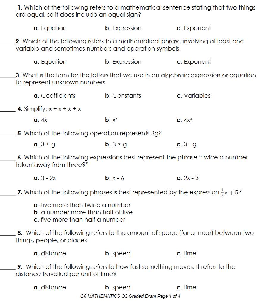 Which of the following refers to a mathematical sentence stating that two things
are equal, so it does include an equal sign?
a. Equation b. Expression c. Exponent
_2. Which of the following refers to a mathematical phrase involving at least one
variable and sometimes numbers and operation symbols.
a. Equation b. Expression c. Exponent
_3. What is the term for the letters that we use in an algebraic expression or equation
to represent unknown numbers.
a. Coefficients b. Constants c. Variables
_4. Simplify: x+x+x+x
a. 4x b. X^4 C. 4x^4
_5. Which of the following operation represents 3g?
a. 3+g b. 3* g C. 3-g
_6. Which of the following expressions best represent the phrase “twice a number
taken away from three?"
a. 3-2x b. x-6 C. 2x-3
_7. Which of the following phrases is best represented by the expression  1/2 x+5 ?
a. five more than twice a number
b. a number more than half of five
c. five more than half a number
_8. Which of the following refers to the amount of space (far or near) between two
things, people, or places.
a. distance b. speed c. time
_9. Which of the following refers to how fast something moves. It refers to the
distance travelled per unit of time?
a. distance b. speed c. time
G6 MATHEMATICS Q3 Graded Exam Page 1 of 4