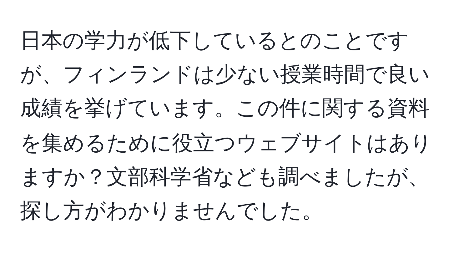 日本の学力が低下しているとのことですが、フィンランドは少ない授業時間で良い成績を挙げています。この件に関する資料を集めるために役立つウェブサイトはありますか？文部科学省なども調べましたが、探し方がわかりませんでした。