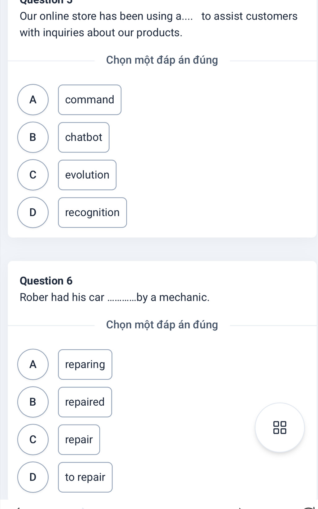 Our online store has been using a.... to assist customers
with inquiries about our products.
Chọn một đáp án đúng
A command
B chatbot
C evolution
D recognition
Question 6
Rober had his car _by a mechanic.
Chọn một đáp án đúng
A reparing
B repaired
C repair
D to repair