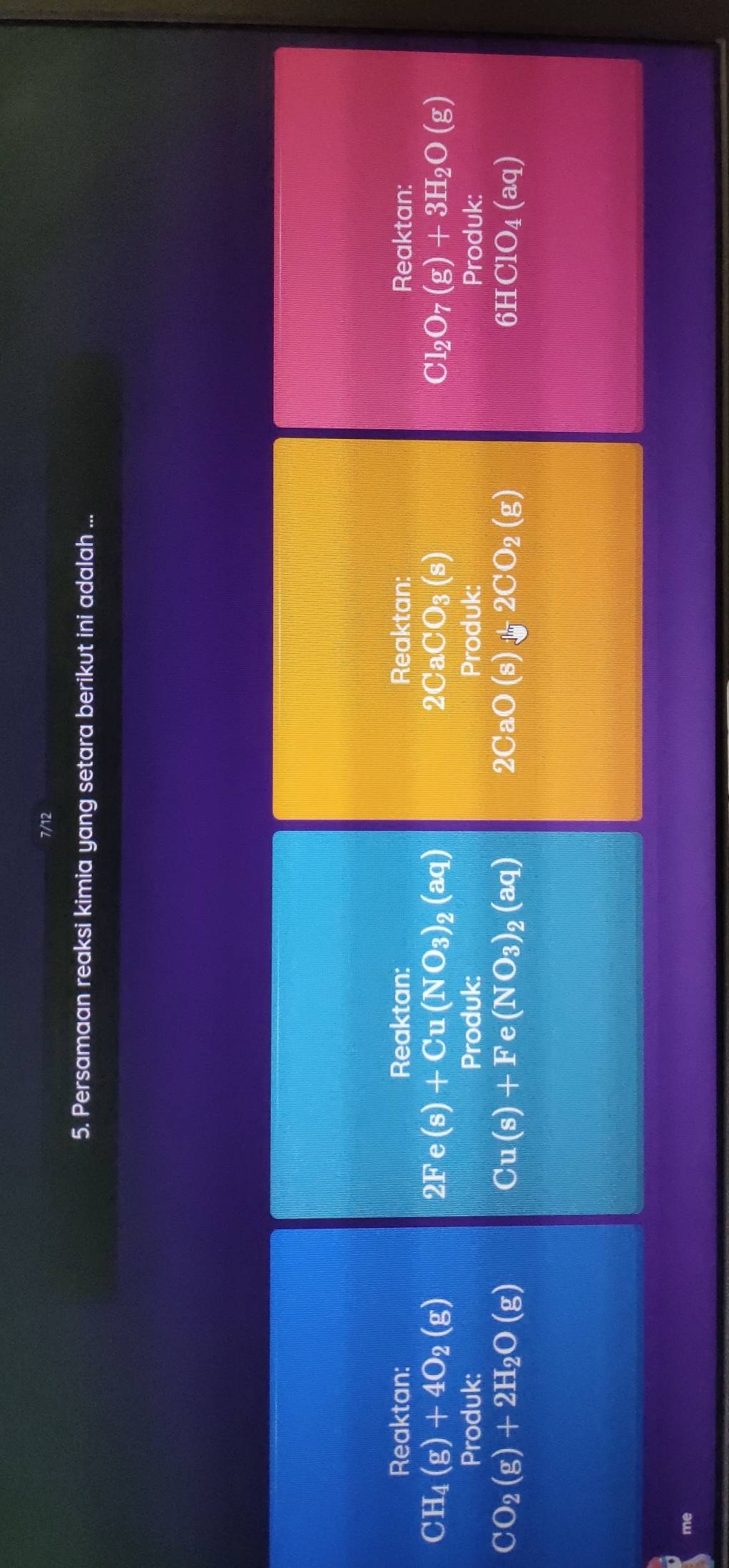 7/12 
5. Persamaan reaksi kimia yang setara berikut ini adalah ... 
Reaktan: Reaktan: Reaktan: Reaktan:
CH_4(g)+4O_2(g)
2Fe(s)+Cu(NO_3)_2(aq)
2CaCO_3(s)
Cl_2O_7(g)+3H_2O(g)
Produk: Produk: Produk: Produk:
CO_2(g)+2H_2O(g)
Cu(s)+Fe(NO_3)_2(aq)
2CaO(s)+2CO_2(g)
6HClO_4(aq)
me