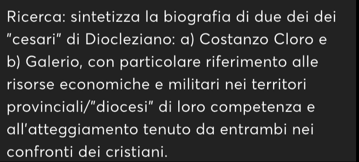 Ricerca: sintetizza la biografia di due dei dei 
"cesari" di Diocleziano: a) Costanzo Cloro e 
b) Galerio, con particolare riferimento alle 
risorse economiche e militari nei territori 
provinciali/"diocesi" di loro competenza e 
all’atteggiamento tenuto da entrambi nei 
confronti dei cristiani.